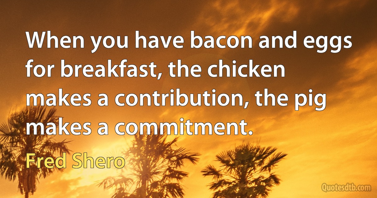 When you have bacon and eggs for breakfast, the chicken makes a contribution, the pig makes a commitment. (Fred Shero)