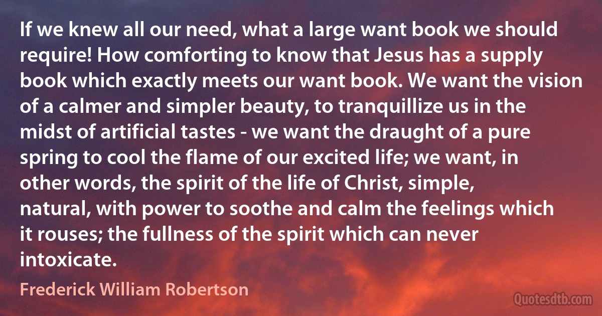 If we knew all our need, what a large want book we should require! How comforting to know that Jesus has a supply book which exactly meets our want book. We want the vision of a calmer and simpler beauty, to tranquillize us in the midst of artificial tastes - we want the draught of a pure spring to cool the flame of our excited life; we want, in other words, the spirit of the life of Christ, simple, natural, with power to soothe and calm the feelings which it rouses; the fullness of the spirit which can never intoxicate. (Frederick William Robertson)