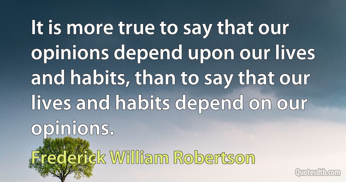 It is more true to say that our opinions depend upon our lives and habits, than to say that our lives and habits depend on our opinions. (Frederick William Robertson)