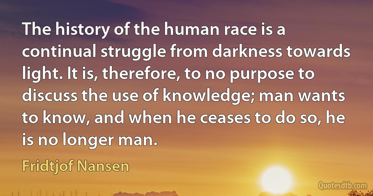 The history of the human race is a continual struggle from darkness towards light. It is, therefore, to no purpose to discuss the use of knowledge; man wants to know, and when he ceases to do so, he is no longer man. (Fridtjof Nansen)