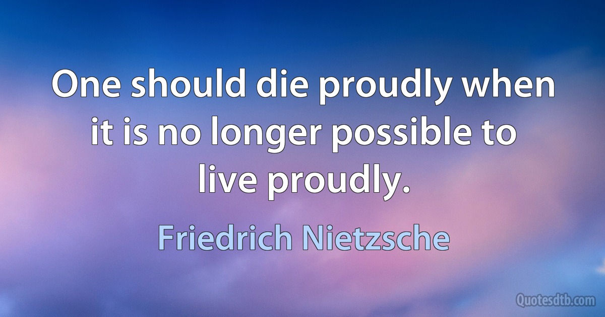 One should die proudly when it is no longer possible to live proudly. (Friedrich Nietzsche)