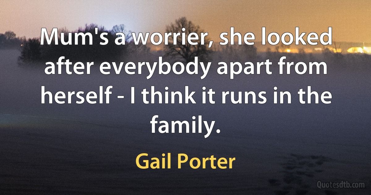 Mum's a worrier, she looked after everybody apart from herself - I think it runs in the family. (Gail Porter)