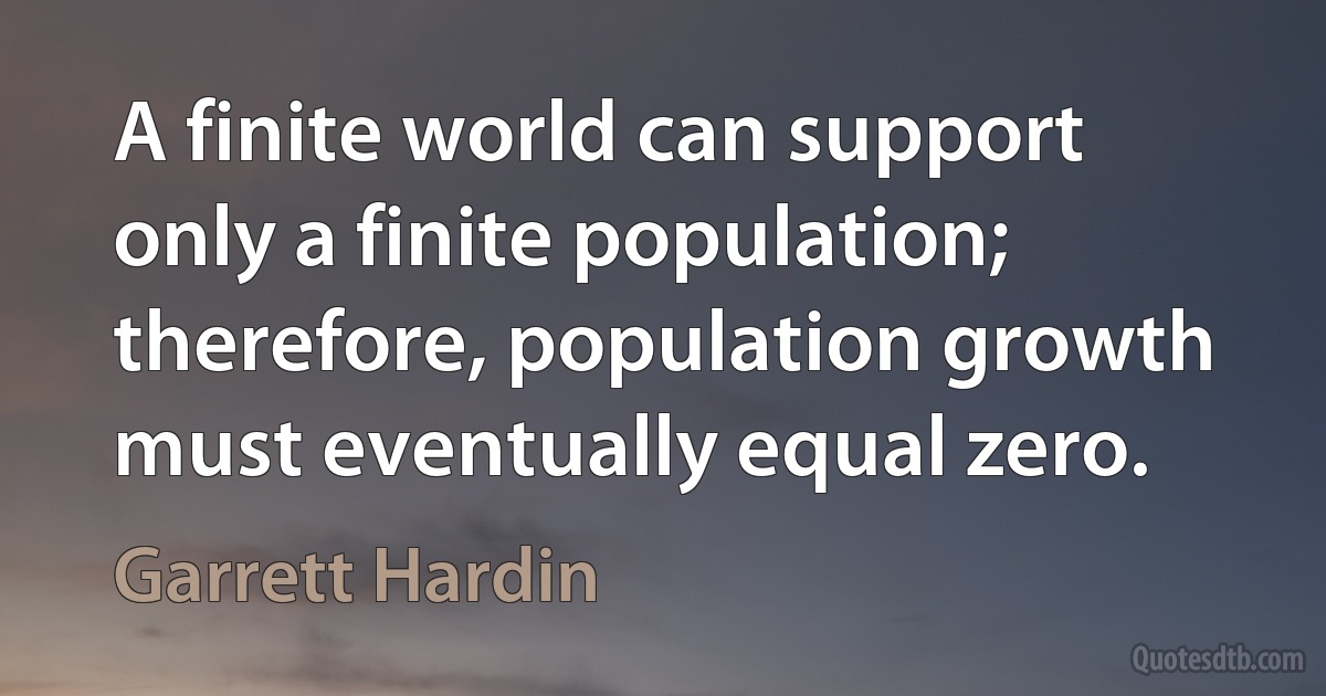 A finite world can support only a finite population; therefore, population growth must eventually equal zero. (Garrett Hardin)