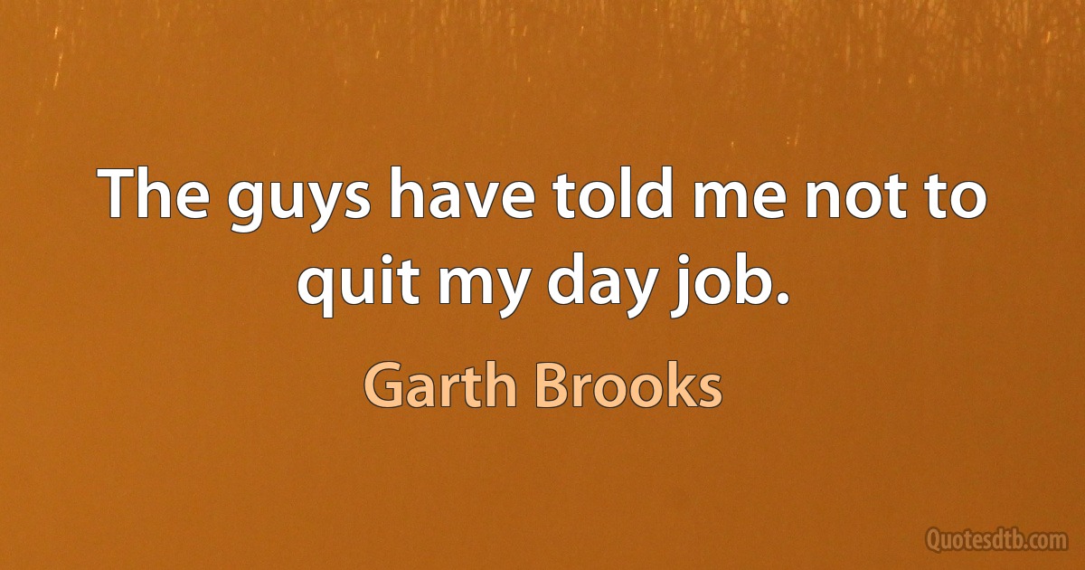 The guys have told me not to quit my day job. (Garth Brooks)