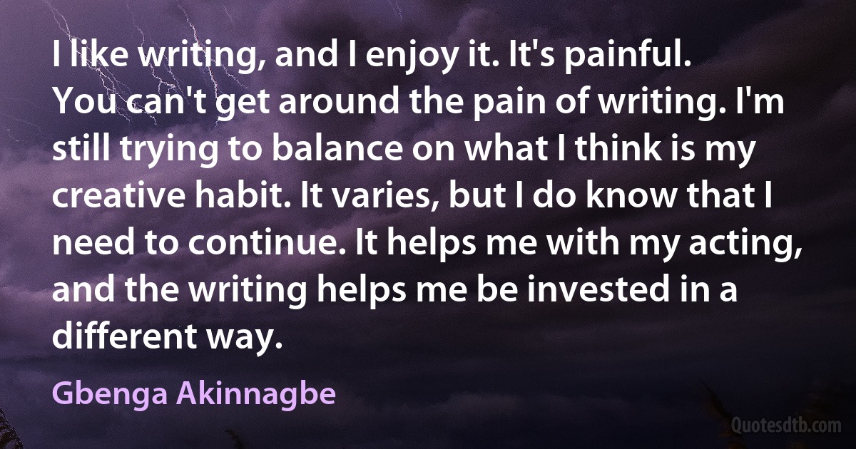 I like writing, and I enjoy it. It's painful. You can't get around the pain of writing. I'm still trying to balance on what I think is my creative habit. It varies, but I do know that I need to continue. It helps me with my acting, and the writing helps me be invested in a different way. (Gbenga Akinnagbe)