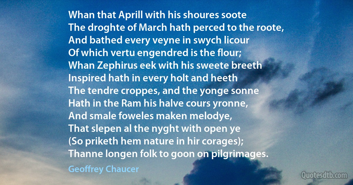 Whan that Aprill with his shoures soote
The droghte of March hath perced to the roote,
And bathed every veyne in swych licour
Of which vertu engendred is the flour;
Whan Zephirus eek with his sweete breeth
Inspired hath in every holt and heeth
The tendre croppes, and the yonge sonne
Hath in the Ram his halve cours yronne,
And smale foweles maken melodye,
That slepen al the nyght with open ye
(So priketh hem nature in hir corages);
Thanne longen folk to goon on pilgrimages. (Geoffrey Chaucer)