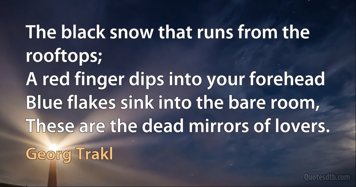 The black snow that runs from the rooftops;
A red finger dips into your forehead
Blue flakes sink into the bare room,
These are the dead mirrors of lovers. (Georg Trakl)