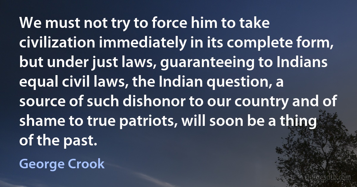 We must not try to force him to take civilization immediately in its complete form, but under just laws, guaranteeing to Indians equal civil laws, the Indian question, a source of such dishonor to our country and of shame to true patriots, will soon be a thing of the past. (George Crook)