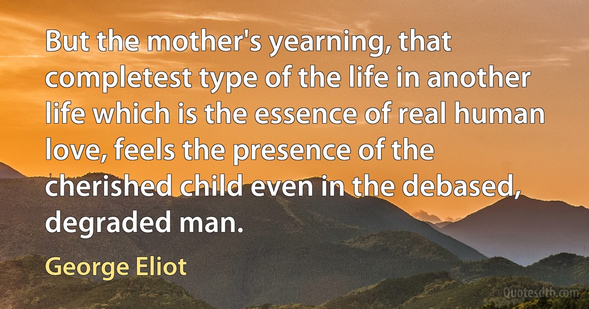 But the mother's yearning, that completest type of the life in another life which is the essence of real human love, feels the presence of the cherished child even in the debased, degraded man. (George Eliot)