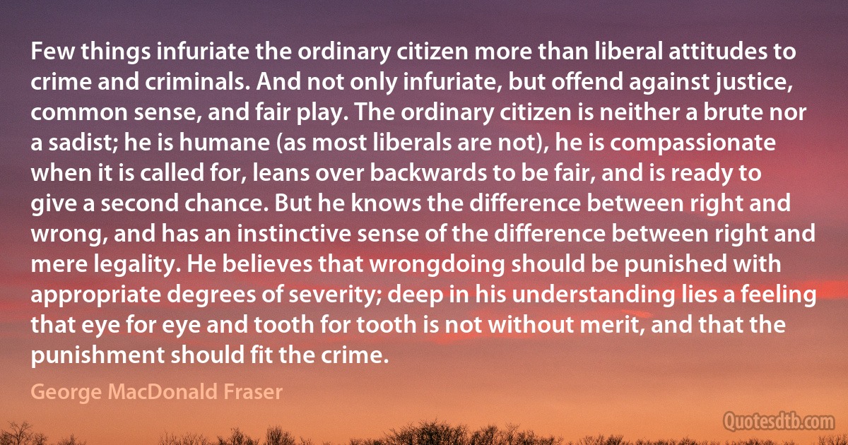 Few things infuriate the ordinary citizen more than liberal attitudes to crime and criminals. And not only infuriate, but offend against justice, common sense, and fair play. The ordinary citizen is neither a brute nor a sadist; he is humane (as most liberals are not), he is compassionate when it is called for, leans over backwards to be fair, and is ready to give a second chance. But he knows the difference between right and wrong, and has an instinctive sense of the difference between right and mere legality. He believes that wrongdoing should be punished with appropriate degrees of severity; deep in his understanding lies a feeling that eye for eye and tooth for tooth is not without merit, and that the punishment should fit the crime. (George MacDonald Fraser)