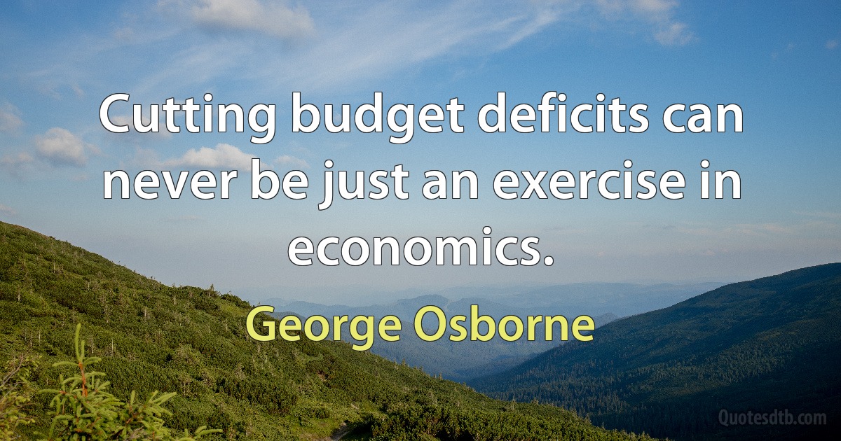 Cutting budget deficits can never be just an exercise in economics. (George Osborne)