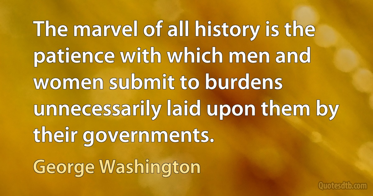 The marvel of all history is the patience with which men and women submit to burdens unnecessarily laid upon them by their governments. (George Washington)