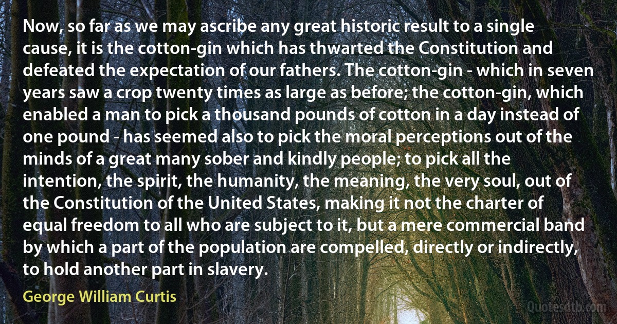 Now, so far as we may ascribe any great historic result to a single cause, it is the cotton-gin which has thwarted the Constitution and defeated the expectation of our fathers. The cotton-gin - which in seven years saw a crop twenty times as large as before; the cotton-gin, which enabled a man to pick a thousand pounds of cotton in a day instead of one pound - has seemed also to pick the moral perceptions out of the minds of a great many sober and kindly people; to pick all the intention, the spirit, the humanity, the meaning, the very soul, out of the Constitution of the United States, making it not the charter of equal freedom to all who are subject to it, but a mere commercial band by which a part of the population are compelled, directly or indirectly, to hold another part in slavery. (George William Curtis)