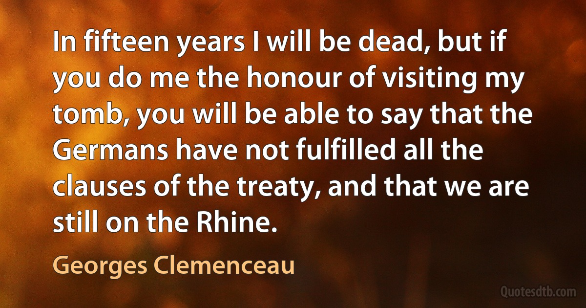 In fifteen years I will be dead, but if you do me the honour of visiting my tomb, you will be able to say that the Germans have not fulfilled all the clauses of the treaty, and that we are still on the Rhine. (Georges Clemenceau)