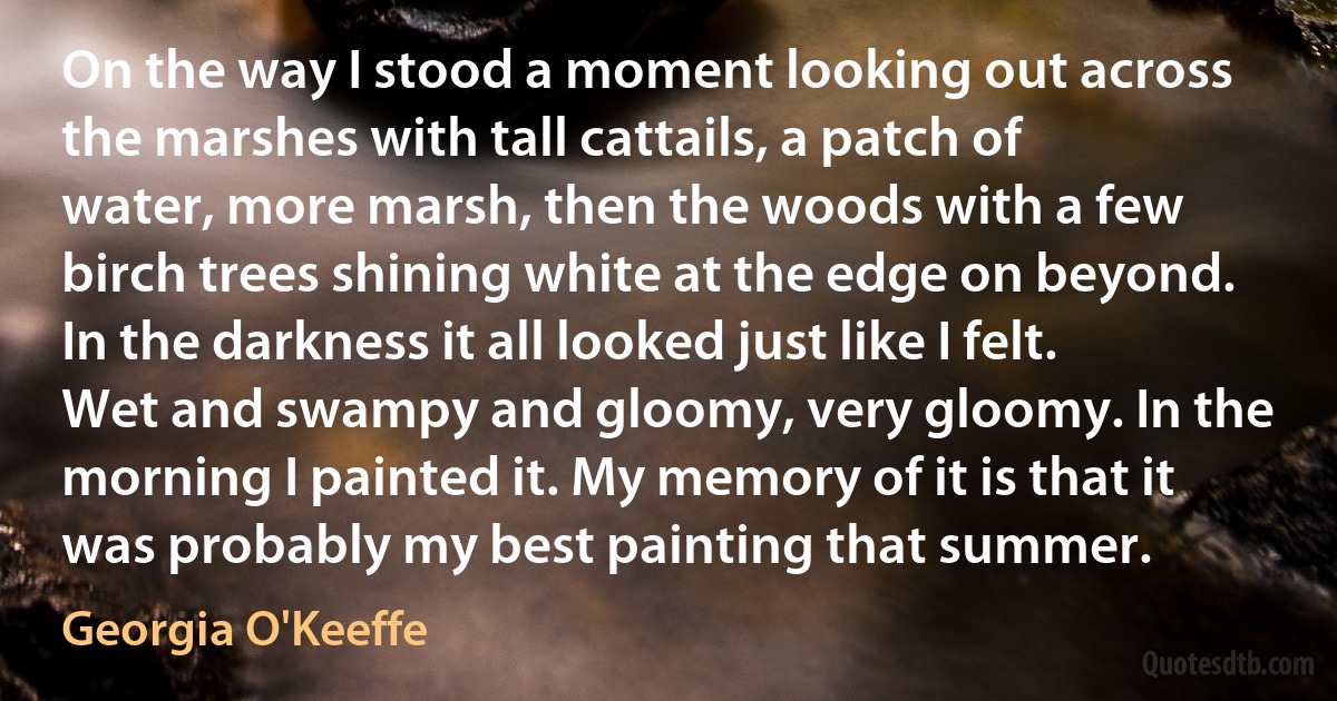 On the way I stood a moment looking out across the marshes with tall cattails, a patch of water, more marsh, then the woods with a few birch trees shining white at the edge on beyond. In the darkness it all looked just like I felt. Wet and swampy and gloomy, very gloomy. In the morning I painted it. My memory of it is that it was probably my best painting that summer. (Georgia O'Keeffe)