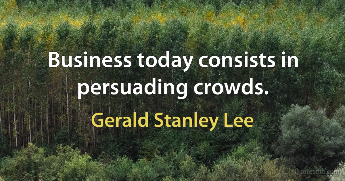 Business today consists in persuading crowds. (Gerald Stanley Lee)