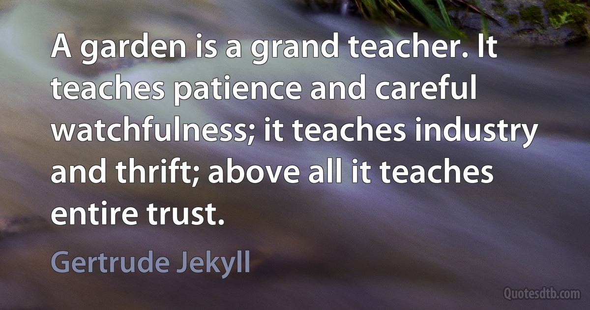 A garden is a grand teacher. It teaches patience and careful watchfulness; it teaches industry and thrift; above all it teaches entire trust. (Gertrude Jekyll)