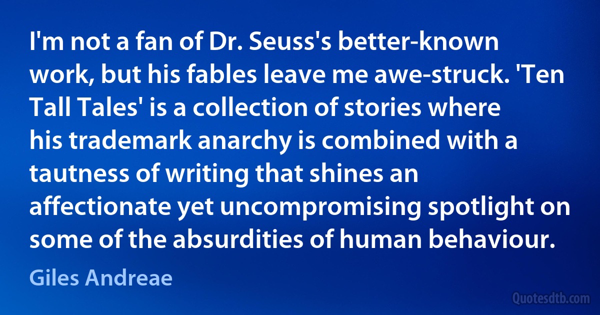 I'm not a fan of Dr. Seuss's better-known work, but his fables leave me awe-struck. 'Ten Tall Tales' is a collection of stories where his trademark anarchy is combined with a tautness of writing that shines an affectionate yet uncompromising spotlight on some of the absurdities of human behaviour. (Giles Andreae)