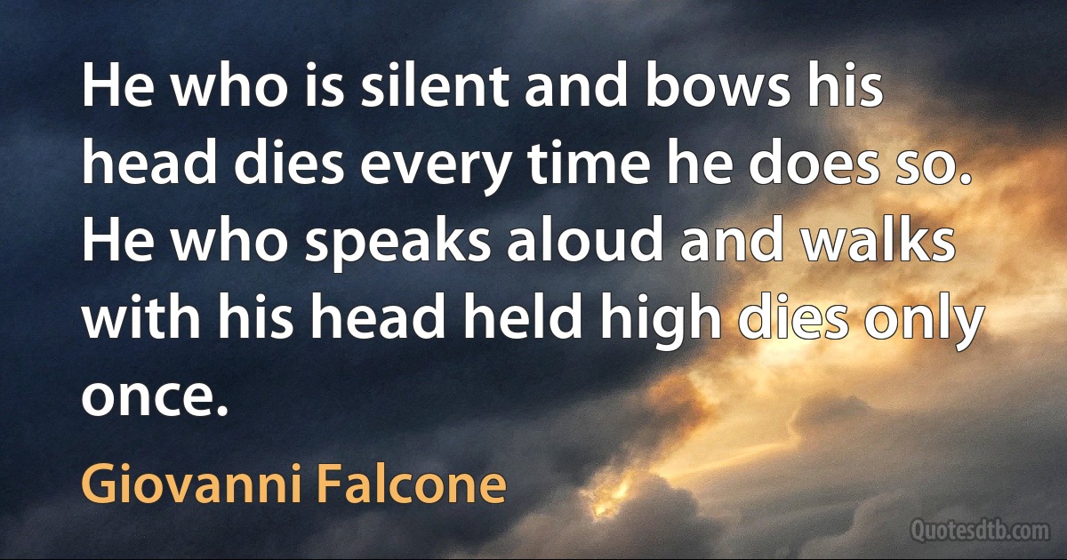 He who is silent and bows his head dies every time he does so. He who speaks aloud and walks with his head held high dies only once. (Giovanni Falcone)