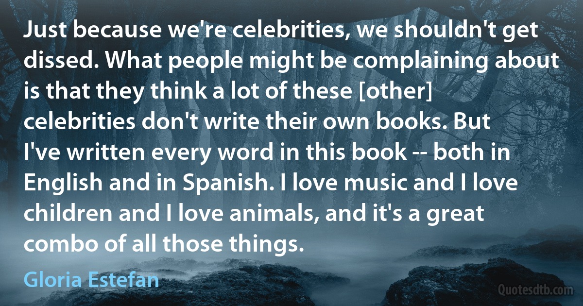 Just because we're celebrities, we shouldn't get dissed. What people might be complaining about is that they think a lot of these [other] celebrities don't write their own books. But I've written every word in this book -- both in English and in Spanish. I love music and I love children and I love animals, and it's a great combo of all those things. (Gloria Estefan)