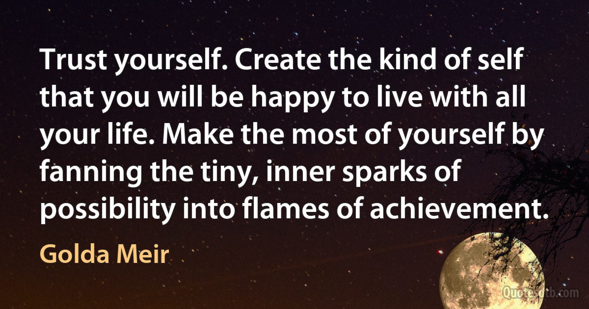 Trust yourself. Create the kind of self that you will be happy to live with all your life. Make the most of yourself by fanning the tiny, inner sparks of possibility into flames of achievement. (Golda Meir)