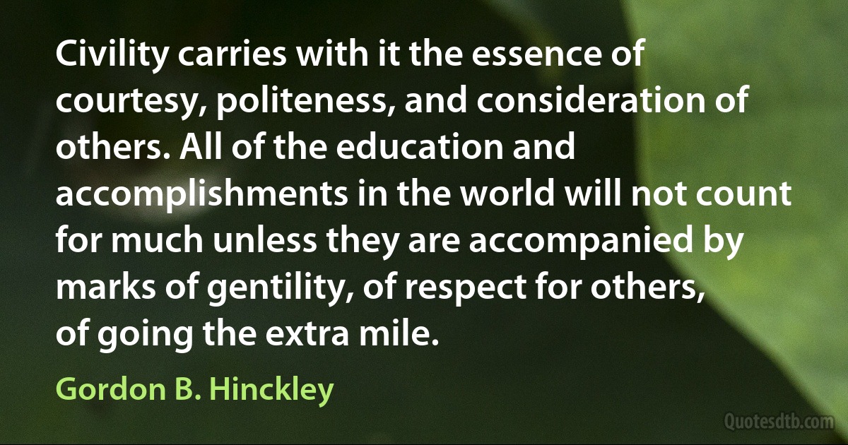 Civility carries with it the essence of courtesy, politeness, and consideration of others. All of the education and accomplishments in the world will not count for much unless they are accompanied by marks of gentility, of respect for others, of going the extra mile. (Gordon B. Hinckley)