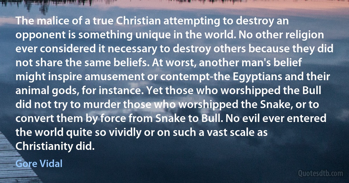 The malice of a true Christian attempting to destroy an opponent is something unique in the world. No other religion ever considered it necessary to destroy others because they did not share the same beliefs. At worst, another man's belief might inspire amusement or contempt-the Egyptians and their animal gods, for instance. Yet those who worshipped the Bull did not try to murder those who worshipped the Snake, or to convert them by force from Snake to Bull. No evil ever entered the world quite so vividly or on such a vast scale as Christianity did. (Gore Vidal)