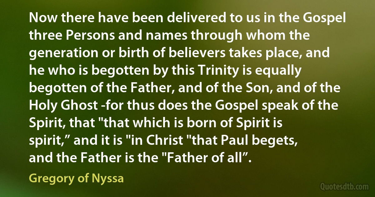 Now there have been delivered to us in the Gospel three Persons and names through whom the generation or birth of believers takes place, and he who is begotten by this Trinity is equally begotten of the Father, and of the Son, and of the Holy Ghost -for thus does the Gospel speak of the Spirit, that "that which is born of Spirit is spirit,” and it is "in Christ "that Paul begets, and the Father is the "Father of all”. (Gregory of Nyssa)