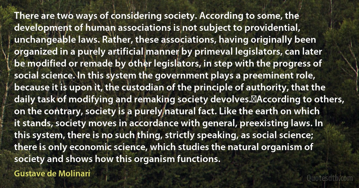 There are two ways of considering society. According to some, the development of human associations is not subject to providential, unchangeable laws. Rather, these associations, having originally been organized in a purely artificial manner by primeval legislators, can later be modified or remade by other legislators, in step with the progress of social science. In this system the government plays a preeminent role, because it is upon it, the custodian of the principle of authority, that the daily task of modifying and remaking society devolves.﻿According to others, on the contrary, society is a purely natural fact. Like the earth on which it stands, society moves in accordance with general, preexisting laws. In this system, there is no such thing, strictly speaking, as social science; there is only economic science, which studies the natural organism of society and shows how this organism functions. (Gustave de Molinari)