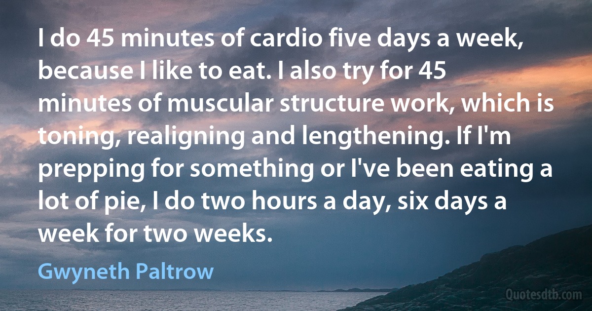 I do 45 minutes of cardio five days a week, because I like to eat. I also try for 45 minutes of muscular structure work, which is toning, realigning and lengthening. If I'm prepping for something or I've been eating a lot of pie, I do two hours a day, six days a week for two weeks. (Gwyneth Paltrow)