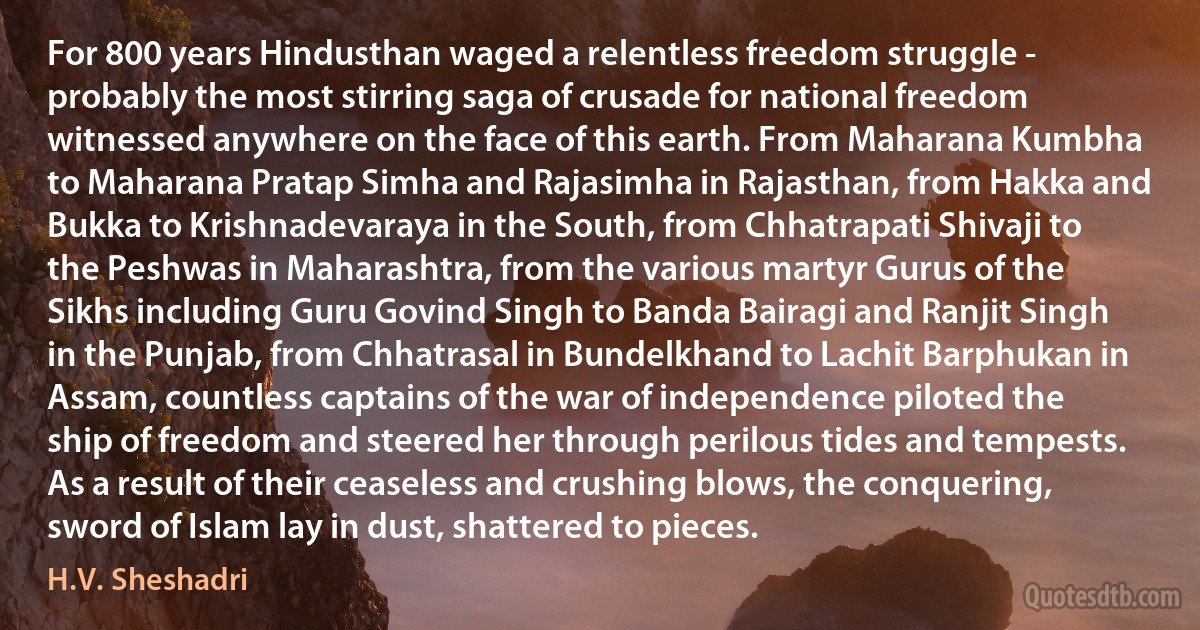 For 800 years Hindusthan waged a relentless freedom struggle - probably the most stirring saga of crusade for national freedom witnessed anywhere on the face of this earth. From Maharana Kumbha to Maharana Pratap Simha and Rajasimha in Rajasthan, from Hakka and Bukka to Krishnadevaraya in the South, from Chhatrapati Shivaji to the Peshwas in Maharashtra, from the various martyr Gurus of the Sikhs including Guru Govind Singh to Banda Bairagi and Ranjit Singh in the Punjab, from Chhatrasal in Bundelkhand to Lachit Barphukan in Assam, countless captains of the war of independence piloted the ship of freedom and steered her through perilous tides and tempests. As a result of their ceaseless and crushing blows, the conquering, sword of Islam lay in dust, shattered to pieces. (H.V. Sheshadri)