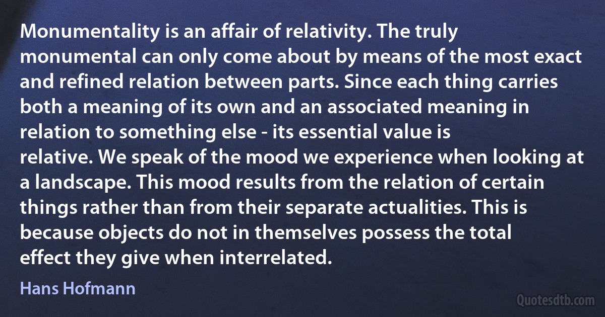 Monumentality is an affair of relativity. The truly monumental can only come about by means of the most exact and refined relation between parts. Since each thing carries both a meaning of its own and an associated meaning in relation to something else - its essential value is relative. We speak of the mood we experience when looking at a landscape. This mood results from the relation of certain things rather than from their separate actualities. This is because objects do not in themselves possess the total effect they give when interrelated. (Hans Hofmann)