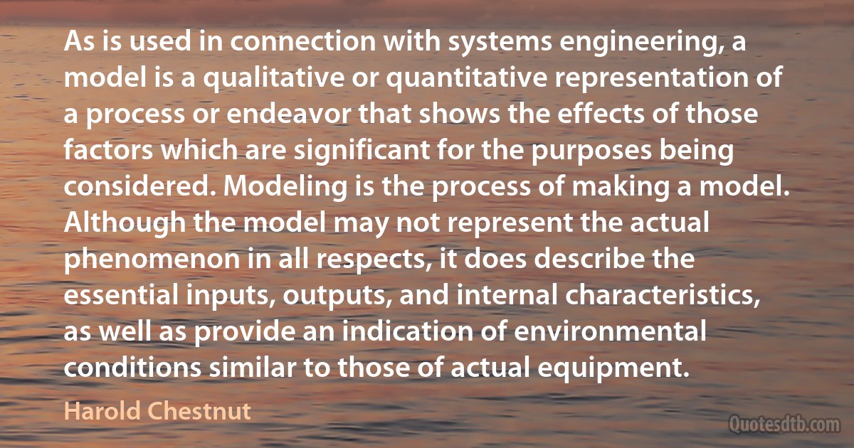 As is used in connection with systems engineering, a model is a qualitative or quantitative representation of a process or endeavor that shows the effects of those factors which are significant for the purposes being considered. Modeling is the process of making a model. Although the model may not represent the actual phenomenon in all respects, it does describe the essential inputs, outputs, and internal characteristics, as well as provide an indication of environmental conditions similar to those of actual equipment. (Harold Chestnut)