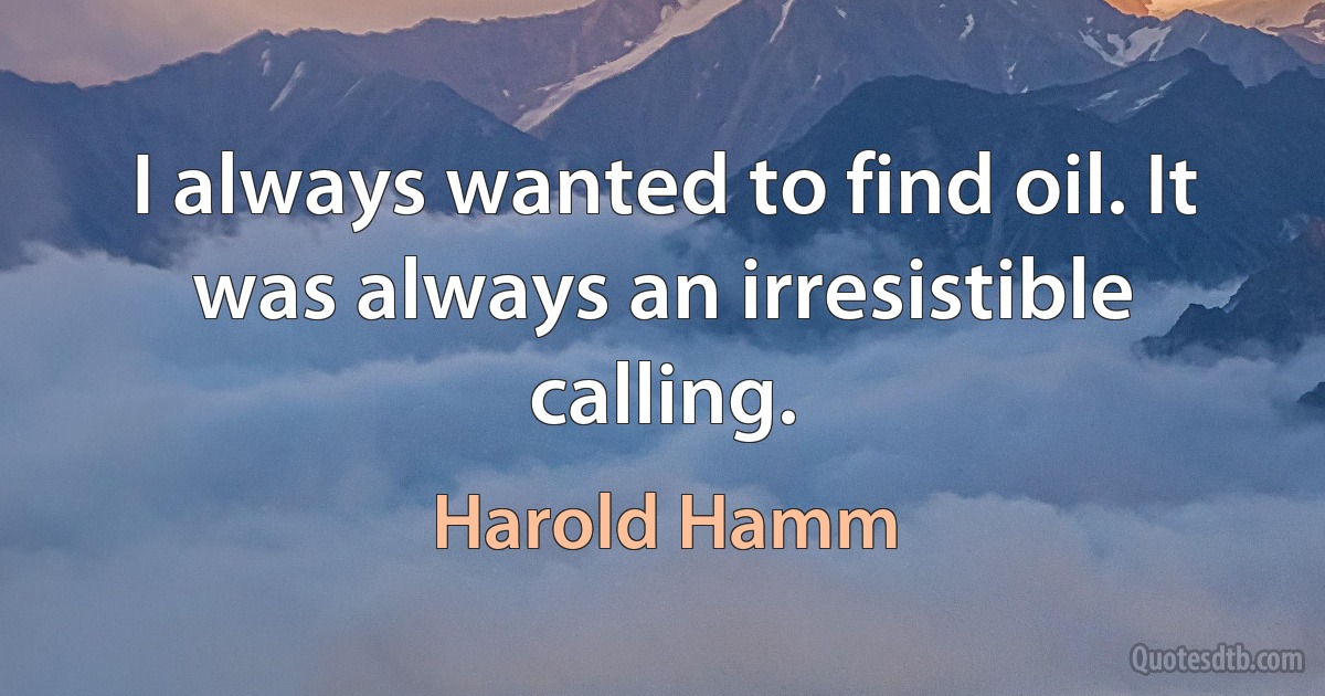 I always wanted to find oil. It was always an irresistible calling. (Harold Hamm)