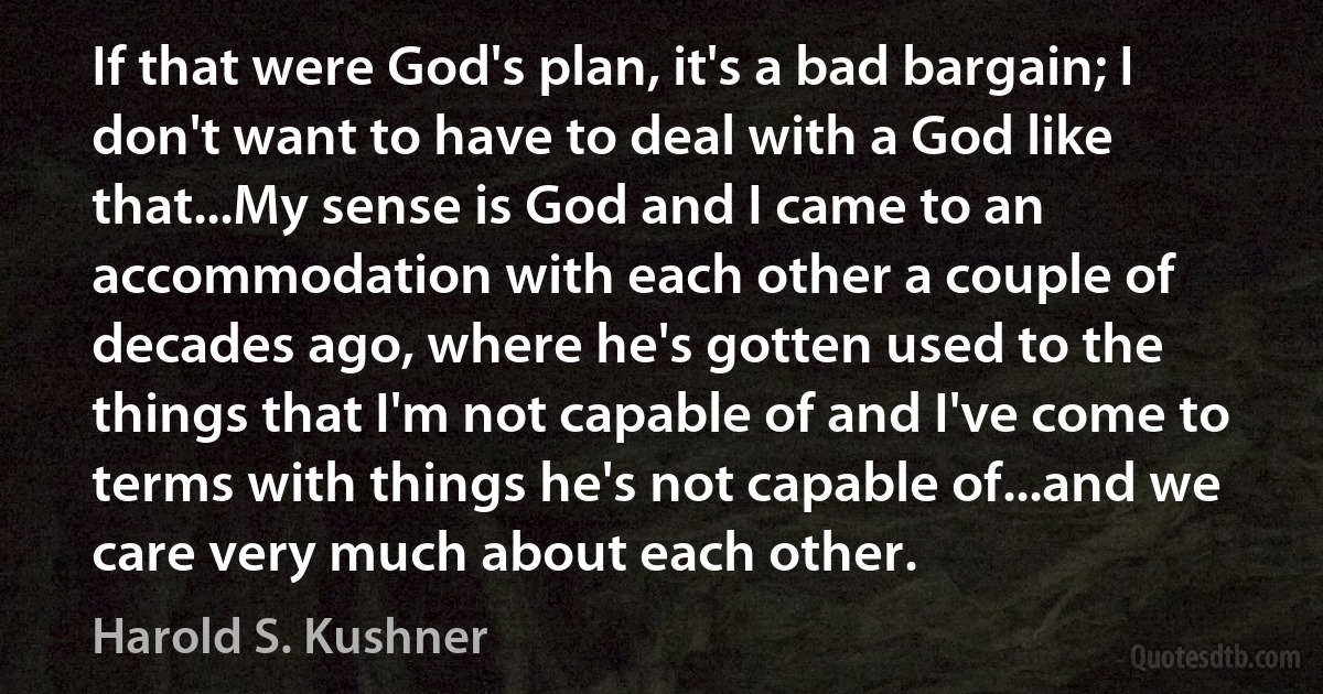 If that were God's plan, it's a bad bargain; I don't want to have to deal with a God like that...My sense is God and I came to an accommodation with each other a couple of decades ago, where he's gotten used to the things that I'm not capable of and I've come to terms with things he's not capable of...and we care very much about each other. (Harold S. Kushner)