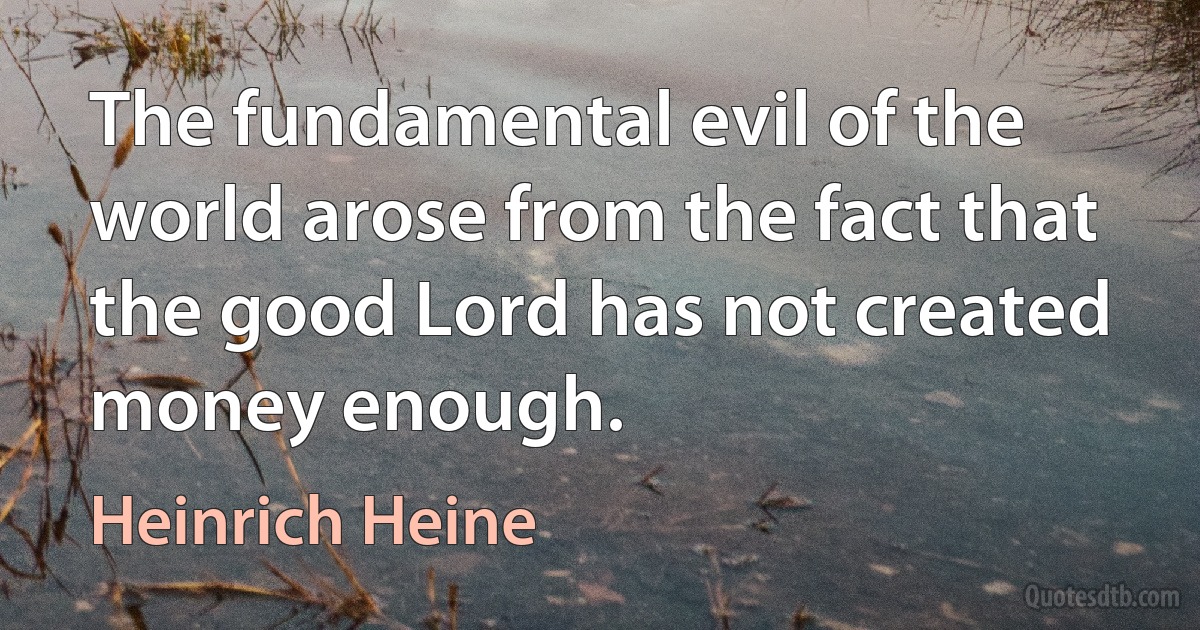 The fundamental evil of the world arose from the fact that the good Lord has not created money enough. (Heinrich Heine)