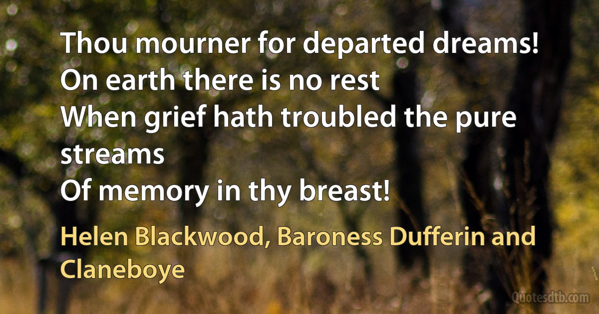 Thou mourner for departed dreams!
On earth there is no rest
When grief hath troubled the pure streams
Of memory in thy breast! (Helen Blackwood, Baroness Dufferin and Claneboye)