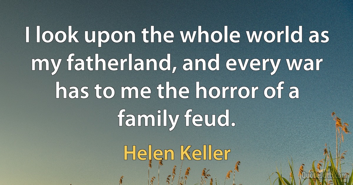 I look upon the whole world as my fatherland, and every war has to me the horror of a family feud. (Helen Keller)