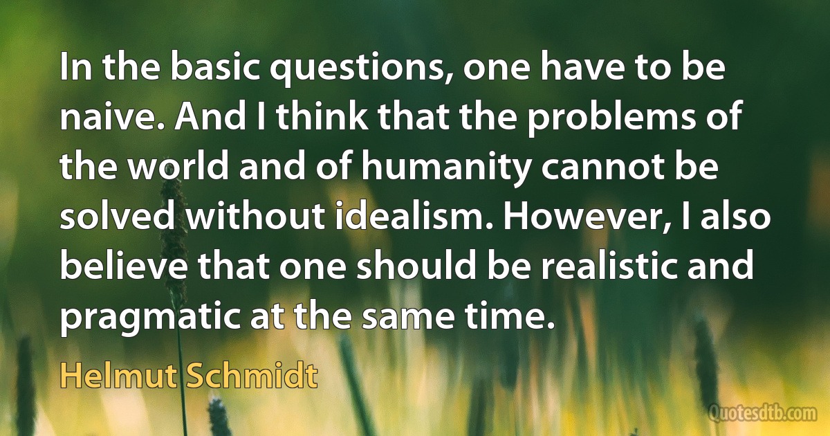 In the basic questions, one have to be naive. And I think that the problems of the world and of humanity cannot be solved without idealism. However, I also believe that one should be realistic and pragmatic at the same time. (Helmut Schmidt)