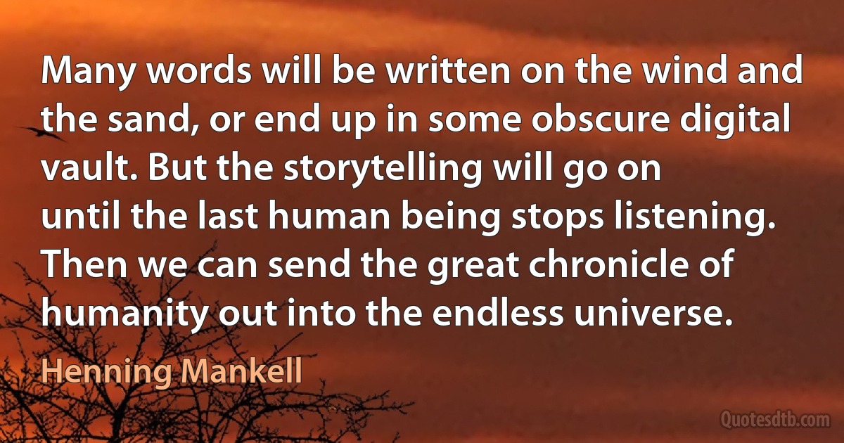 Many words will be written on the wind and the sand, or end up in some obscure digital vault. But the storytelling will go on until the last human being stops listening. Then we can send the great chronicle of humanity out into the endless universe. (Henning Mankell)