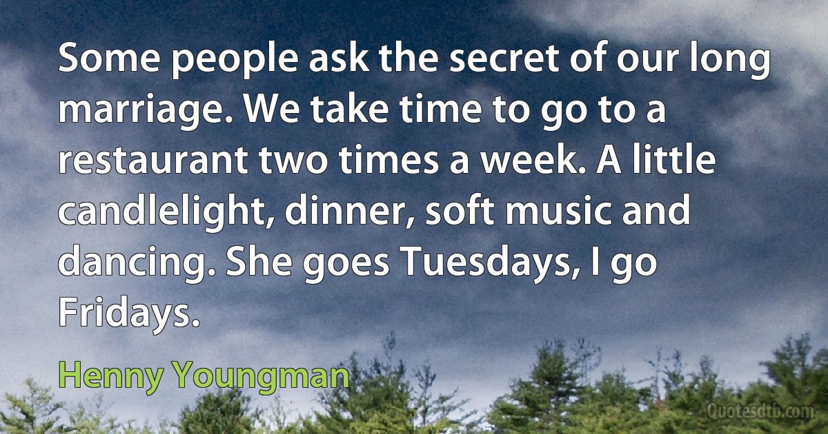 Some people ask the secret of our long marriage. We take time to go to a restaurant two times a week. A little candlelight, dinner, soft music and dancing. She goes Tuesdays, I go Fridays. (Henny Youngman)