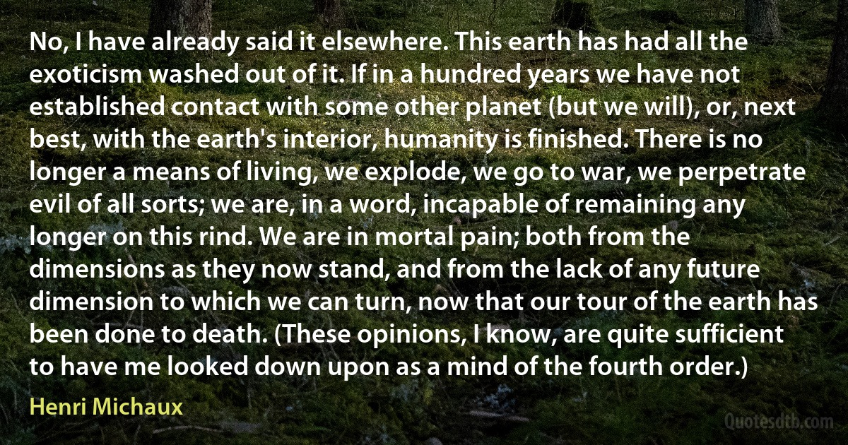 No, I have already said it elsewhere. This earth has had all the exoticism washed out of it. If in a hundred years we have not established contact with some other planet (but we will), or, next best, with the earth's interior, humanity is finished. There is no longer a means of living, we explode, we go to war, we perpetrate evil of all sorts; we are, in a word, incapable of remaining any longer on this rind. We are in mortal pain; both from the dimensions as they now stand, and from the lack of any future dimension to which we can turn, now that our tour of the earth has been done to death. (These opinions, I know, are quite sufficient to have me looked down upon as a mind of the fourth order.) (Henri Michaux)