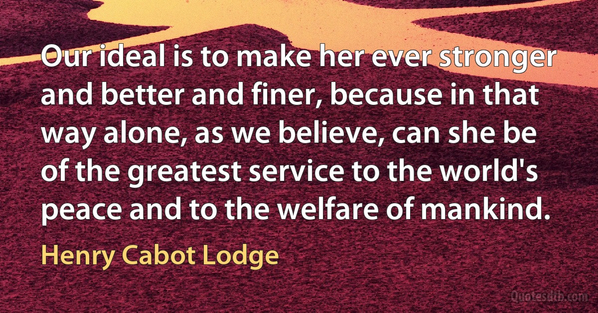 Our ideal is to make her ever stronger and better and finer, because in that way alone, as we believe, can she be of the greatest service to the world's peace and to the welfare of mankind. (Henry Cabot Lodge)