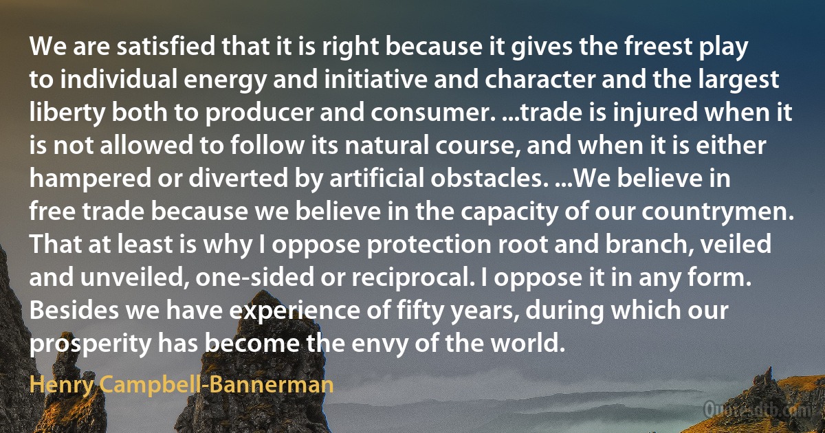 We are satisfied that it is right because it gives the freest play to individual energy and initiative and character and the largest liberty both to producer and consumer. ...trade is injured when it is not allowed to follow its natural course, and when it is either hampered or diverted by artificial obstacles. ...We believe in free trade because we believe in the capacity of our countrymen. That at least is why I oppose protection root and branch, veiled and unveiled, one-sided or reciprocal. I oppose it in any form. Besides we have experience of fifty years, during which our prosperity has become the envy of the world. (Henry Campbell-Bannerman)