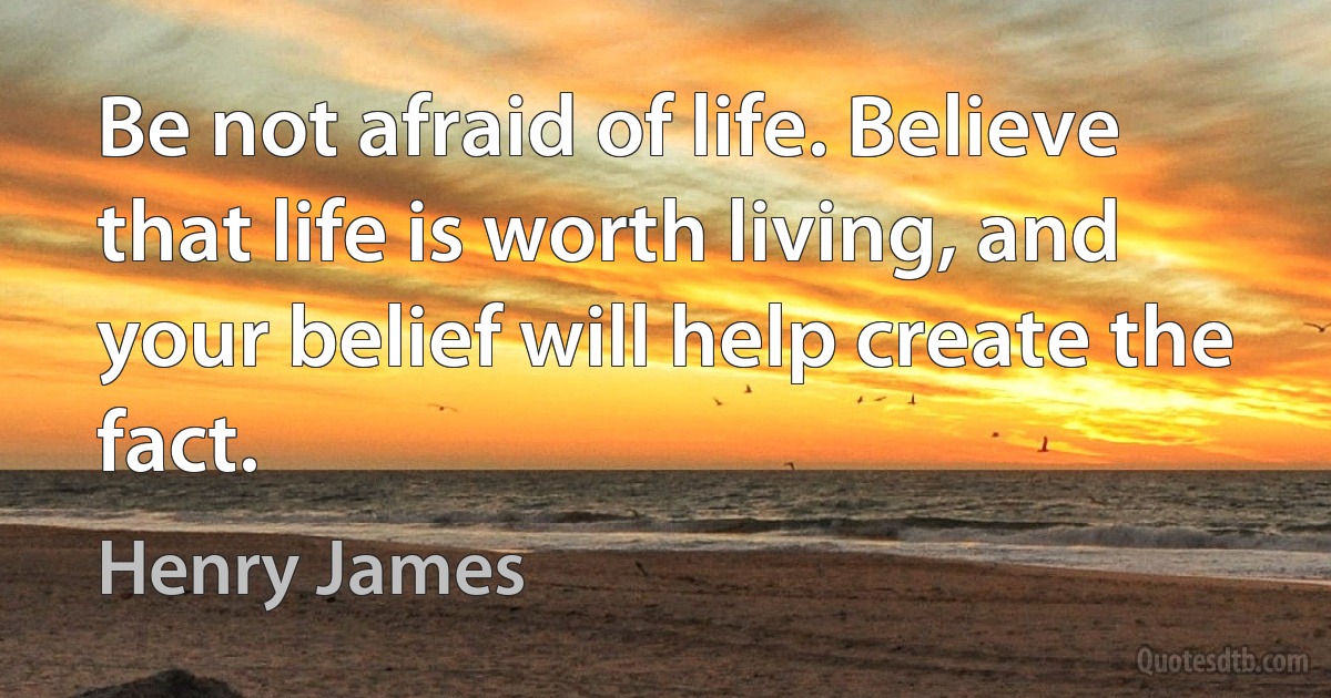 Be not afraid of life. Believe that life is worth living, and your belief will help create the fact. (Henry James)