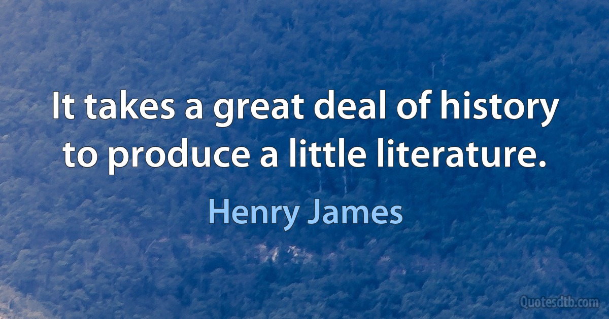 It takes a great deal of history to produce a little literature. (Henry James)