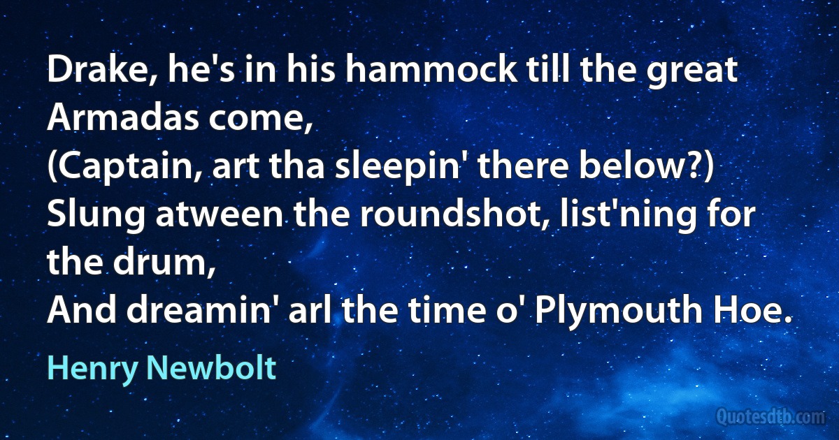 Drake, he's in his hammock till the great Armadas come,
(Captain, art tha sleepin' there below?)
Slung atween the roundshot, list'ning for the drum,
And dreamin' arl the time o' Plymouth Hoe. (Henry Newbolt)