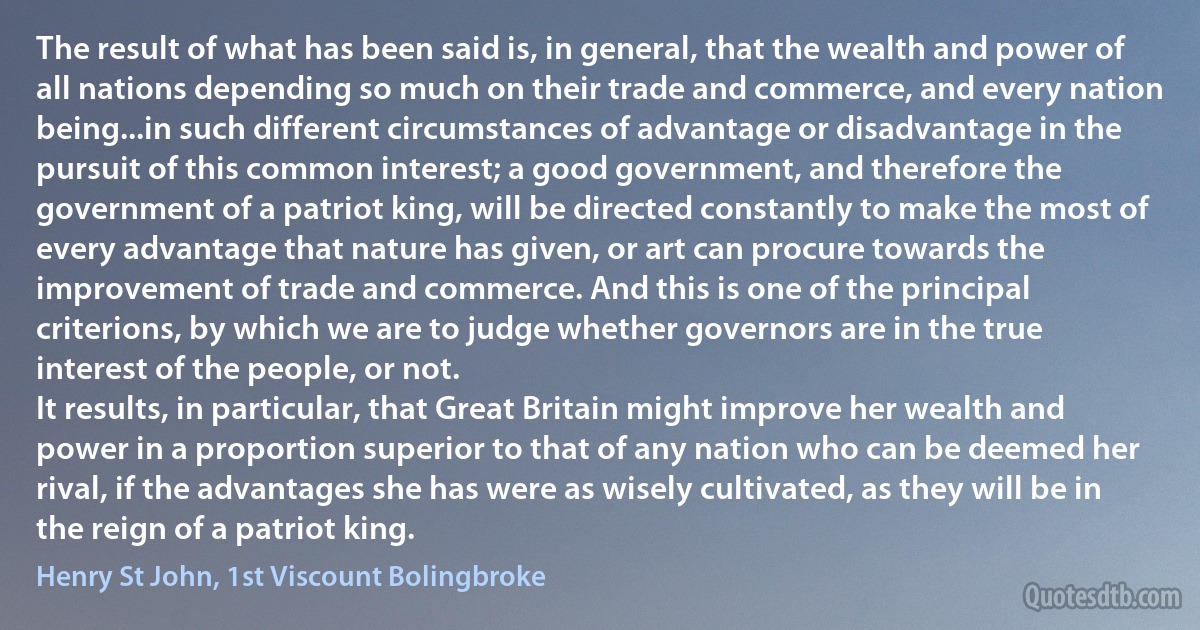 The result of what has been said is, in general, that the wealth and power of all nations depending so much on their trade and commerce, and every nation being...in such different circumstances of advantage or disadvantage in the pursuit of this common interest; a good government, and therefore the government of a patriot king, will be directed constantly to make the most of every advantage that nature has given, or art can procure towards the improvement of trade and commerce. And this is one of the principal criterions, by which we are to judge whether governors are in the true interest of the people, or not.
It results, in particular, that Great Britain might improve her wealth and power in a proportion superior to that of any nation who can be deemed her rival, if the advantages she has were as wisely cultivated, as they will be in the reign of a patriot king. (Henry St John, 1st Viscount Bolingbroke)