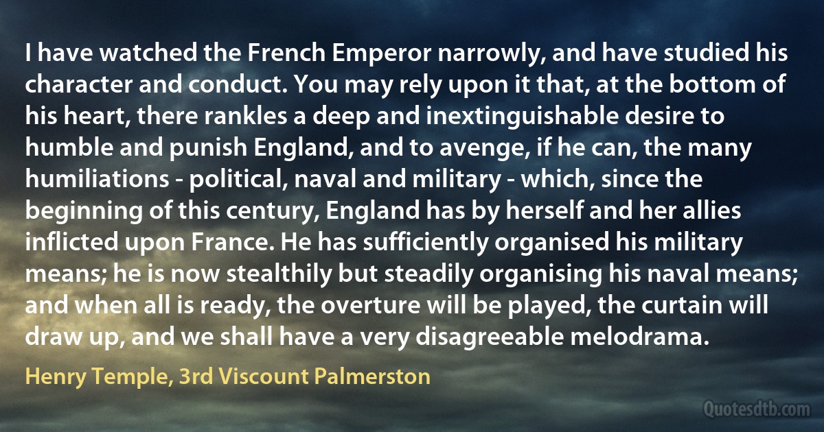 I have watched the French Emperor narrowly, and have studied his character and conduct. You may rely upon it that, at the bottom of his heart, there rankles a deep and inextinguishable desire to humble and punish England, and to avenge, if he can, the many humiliations - political, naval and military - which, since the beginning of this century, England has by herself and her allies inflicted upon France. He has sufficiently organised his military means; he is now stealthily but steadily organising his naval means; and when all is ready, the overture will be played, the curtain will draw up, and we shall have a very disagreeable melodrama. (Henry Temple, 3rd Viscount Palmerston)