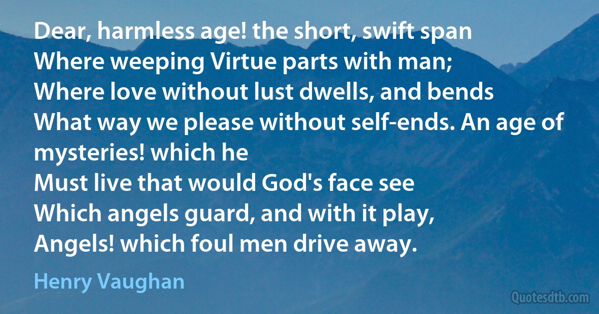 Dear, harmless age! the short, swift span
Where weeping Virtue parts with man;
Where love without lust dwells, and bends
What way we please without self-ends. An age of mysteries! which he
Must live that would God's face see
Which angels guard, and with it play,
Angels! which foul men drive away. (Henry Vaughan)